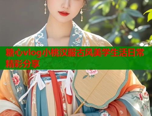 糖心vlog小桃汉服古风美学生活日常精彩分享