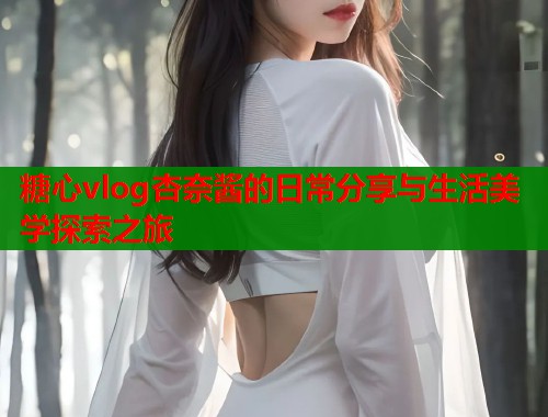 糖心vlog杏奈酱的日常分享与生活美学探索之旅