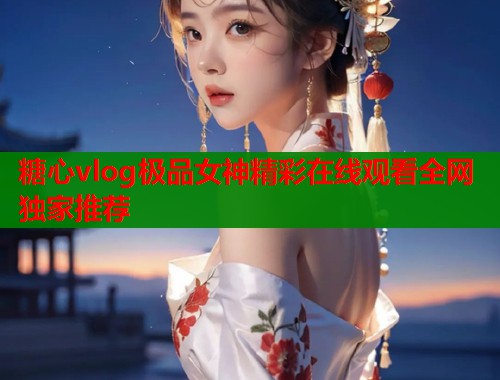糖心vlog极品女神精彩在线观看全网独家推荐