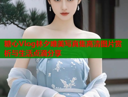 糖心Vlog林夕唯美写真集高清图片赏析与生活点滴分享