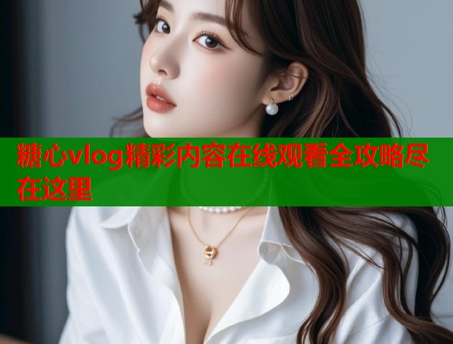 糖心vlog精彩内容在线观看全攻略尽在这里