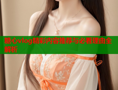 糖心vlog精彩内容推荐与必看理由全解析