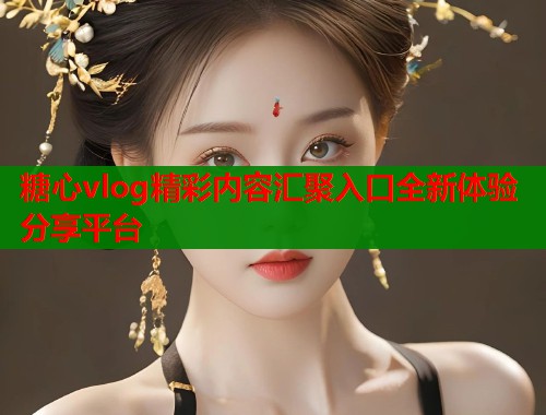 糖心vlog精彩内容汇聚入口全新体验分享平台