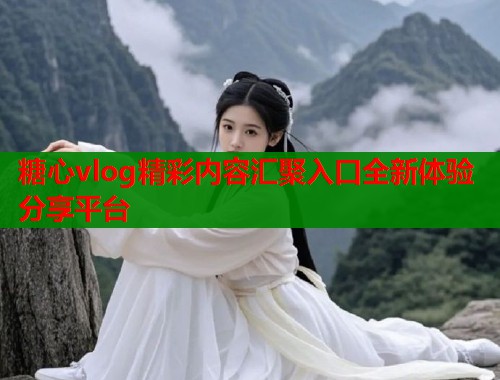 糖心vlog精彩内容汇聚入口全新体验分享平台