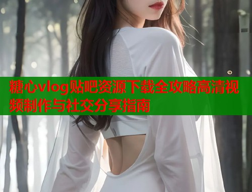 糖心vlog贴吧资源下载全攻略高清视频制作与社交分享指南
