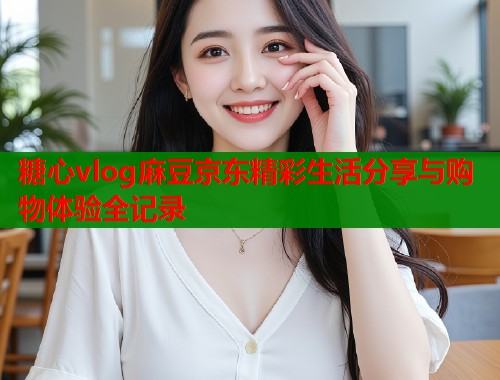 糖心vlog麻豆京东精彩生活分享与购物体验全记录