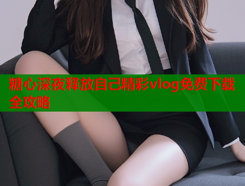 糖心深夜释放自己精彩vlog免费下载全攻略