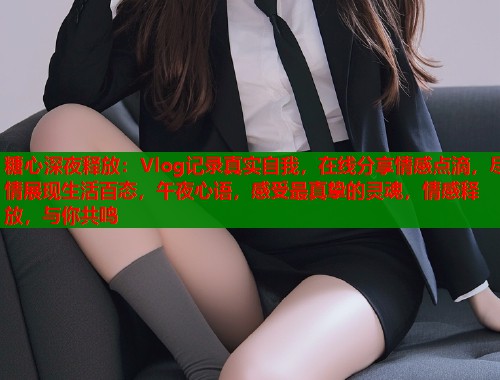 糖心深夜释放：Vlog记录真实自我，在线分享情感点滴，尽情展现生活百态，午夜心语，感受最真挚的灵魂，情感释放，与你共鸣