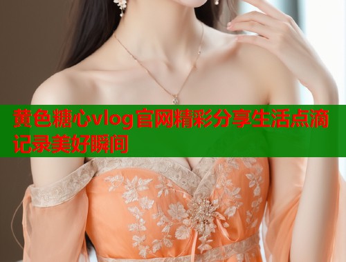 黄色糖心vlog官网精彩分享生活点滴记录美好瞬间