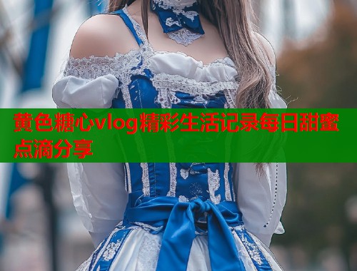 黄色糖心vlog精彩生活记录每日甜蜜点滴分享