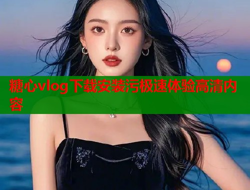 糖心vlog下载安装污极速体验高清内容