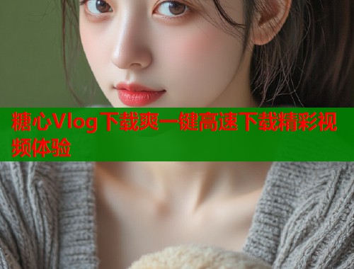糖心Vlog下载爽一键高速下载精彩视频体验