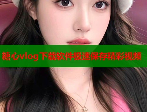 糖心vlog下载软件极速保存精彩视频