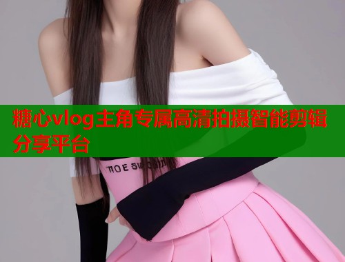 糖心vlog主角专属高清拍摄智能剪辑分享平台