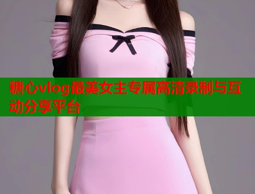 糖心vlog最美女主专属高清录制与互动分享平台