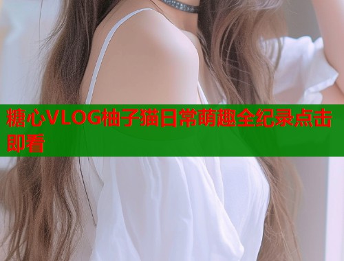 糖心VLOG柚子猫日常萌趣全纪录点击即看