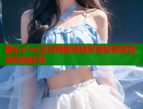 糖心vlog金善雅剧情独家揭秘高清视频流畅体验