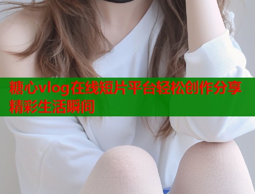 糖心vlog在线短片平台轻松创作分享精彩生活瞬间