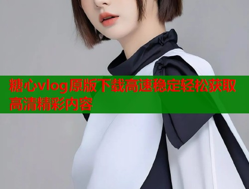 糖心vlog原版下载高速稳定轻松获取高清精彩内容