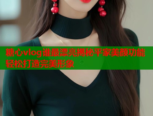 糖心vlog谁最漂亮揭秘平家美颜功能轻松打造完美形象
