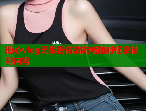 糖心vlog无限看高清流畅随时畅享精彩内容 糖心vlog无限看高清流畅随时畅享精彩内容