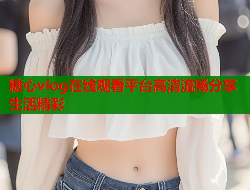 糖心vlog在线观看平台高清流畅分享生活精彩