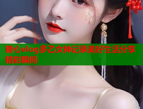 糖心vlog多乙女神记录美好生活分享精彩瞬间 糖心vlog多乙女神记录美好生活分享精彩瞬间