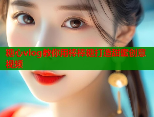 糖心vlog教你用棒棒糖打造甜蜜创意视频