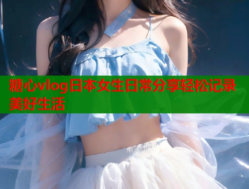 糖心vlog日本女生日常分享轻松记录美好生活 糖心vlog日本女生日常分享轻松记录美好生活