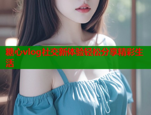 糖心vlog社交新体验轻松分享精彩生活 糖心vlog社交新体验轻松分享精彩生活