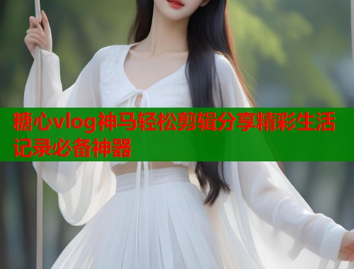 糖心vlog神马轻松剪辑分享精彩生活记录必备神器