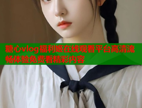糖心vlog福利姬在线观看平台高清流畅体验免费看精彩内容 糖心vlog福利姬在线观看平台高清流畅体验免费看精彩内容