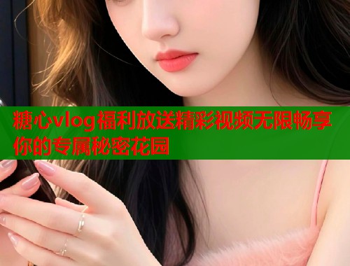 糖心vlog福利放送精彩视频无限畅享你的专属秘密花园