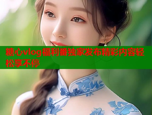 糖心vlog福利番独家发布精彩内容轻松享不停 糖心vlog福利番独家发布精彩内容轻松享不停