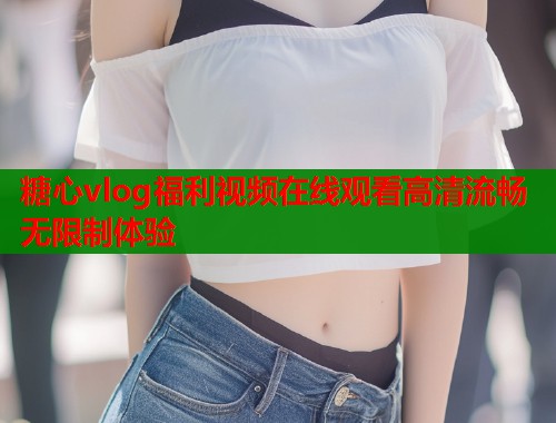 糖心vlog福利视频在线观看高清流畅无限制体验 糖心vlog福利视频在线观看高清流畅无限制体验
