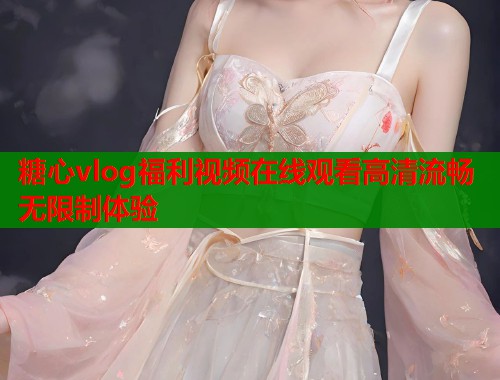 糖心vlog福利视频在线观看高清流畅无限制体验