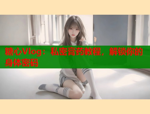 糖心Vlog：私密膏药教程，解锁你的身体密码