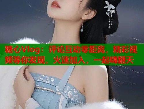 糖心Vlog：评论互动零距离，精彩视频等你发现，火速加入，一起嗨翻天