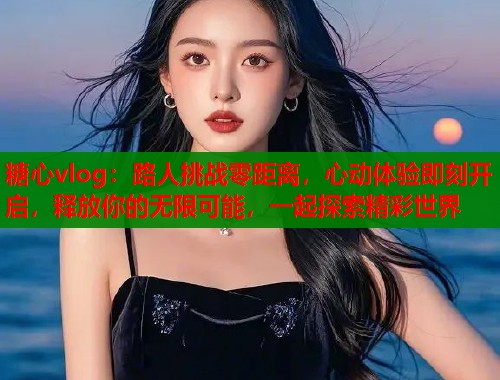 糖心vlog：路人挑战零距离，心动体验即刻开启，释放你的无限可能，一起探索精彩世界