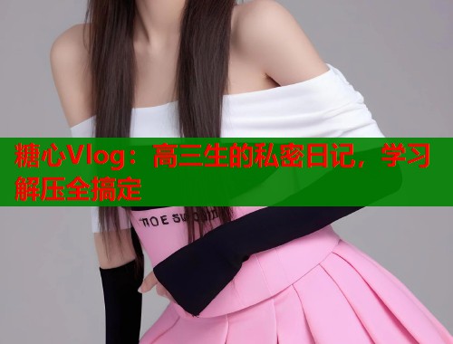 糖心Vlog：高三生的私密日记，学习解压全搞定