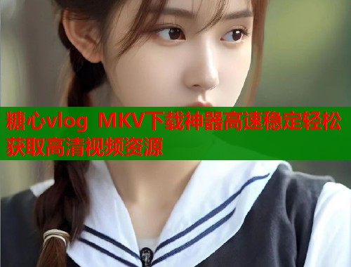 糖心vlog MKV下载神器高速稳定轻松获取高清视频资源