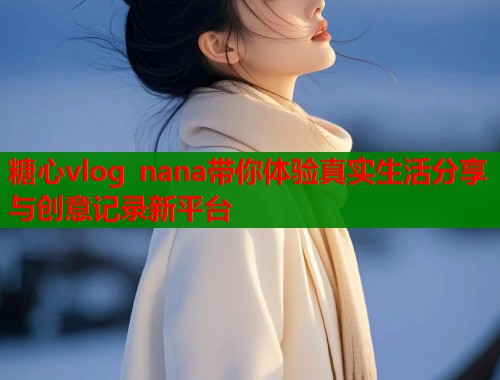 糖心vlog nana带你体验真实生活分享与创意记录新平台