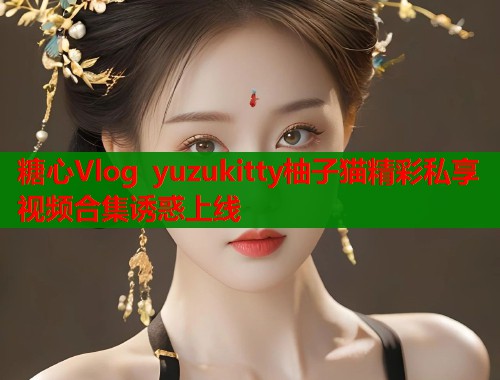 糖心Vlog yuzukitty柚子猫精彩私享视频合集诱惑上线