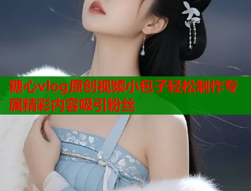 糖心vlog原创视频小包子轻松制作专属精彩内容吸引粉丝