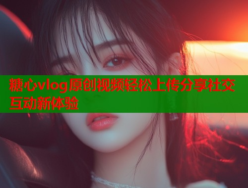 糖心vlog原创视频轻松上传分享社交互动新体验