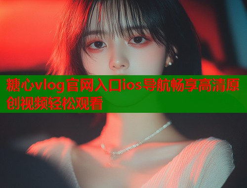 糖心vlog官网入口ios导航畅享高清原创视频轻松观看