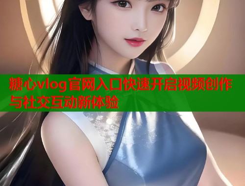 糖心vlog官网入口快速开启视频创作与社交互动新体验
