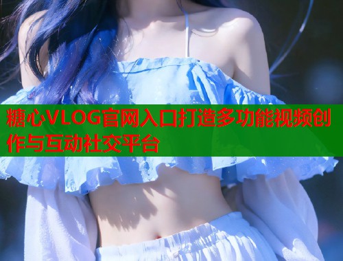 糖心VLOG官网入口打造多功能视频创作与互动社交平台