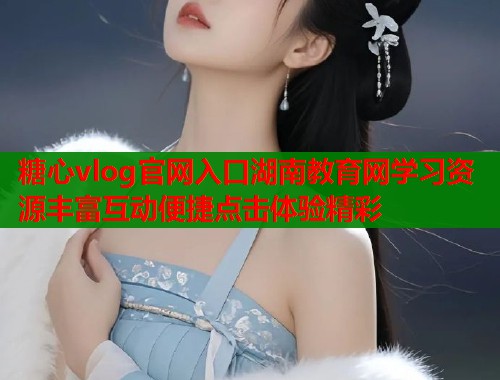 糖心vlog官网入口湖南教育网学习资源丰富互动便捷点击体验精彩