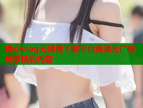 糖心vlog无限看下载平台高清无广告畅享精彩内容